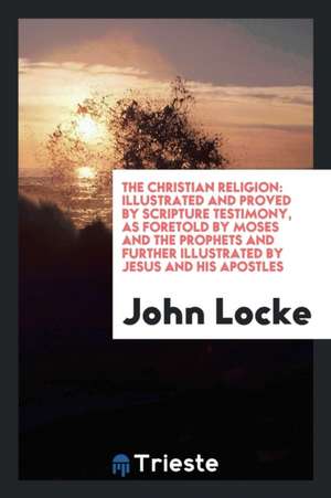 The Christian Religion: Illustrated and Proved by Scripture Testimony, as Foretold by Moses and the Prophets and Further Illustrated by Jesus de John Locke