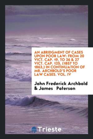 An Abridgment of Cases Upon Poor Law: From 20 Vict. Cap. 19, to 26 & 27 Vict. Cap. 125, (1857 to 1863, ) in Continuation of Mr. Archbold's Poor Law Ca de John Frederick Archbold