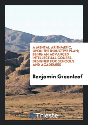 A Mental Arithmetic, Upon the Inductive Plan; Being an Advanced Intellectual Course, Designed for Schools and Academies de Benjamin Greenleaf