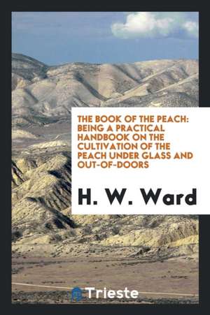 The Book of the Peach: Being a Practical Handbook on the Cultivation of the Peach Under Glass and Out-Of-Doors de H. W. Ward