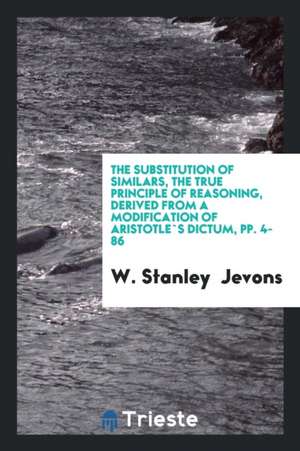 The Substitution of Similars, the True Principle of Reasoning, Derived from a Modification of ... de W. Stanley Jevons