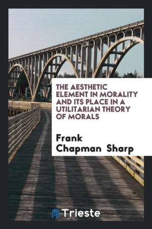 The Aesthetic Element in Morality and Its Place in a Utilitarian Theory of Morals de Frank Chapman Sharp