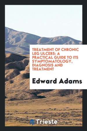 Treatment of Chronic Leg Ulcers: A Practical Guide to Its Symptomatology ... de Edward Adams