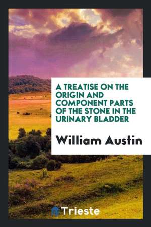 A Treatise on the Origin and Component Parts of the Stone in the Urinary Bladder de William Austin