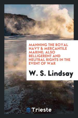 Manning the Royal Navy & Mercantile Marine; Also Belligerent and Neutral Rights in the Event of War de W. S. Lindsay