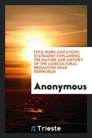 Foul Burn Agitation!: Statement Explaining the Nature and History of the Agricultural Irrigation Near Edinburgh de Anonymous