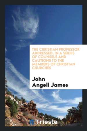 The Christian Professor Addressed: In a Series of Counsels and Cautions to the Members of Christian Churches de John Angell James