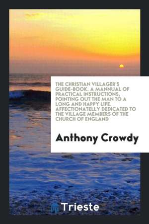 The Christian Villager's Guide-Book. a Mannual of Practical Instructions, Pointing Out the Man to a Long and Happy Life. Affectionatelly Dedicated to de Anthony Crowdy