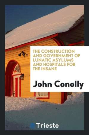 The Construction and Government of Lunatic Asylums and Hospitals for the Insane de John Conolly