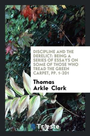 Discipline and the Derelict: Being a Series of Essays on Some of Those Who Tread the Green Carpet de Thomas Arkle Clark