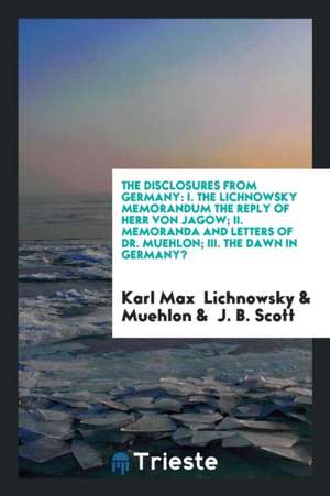 The Disclosures from Germany: I. the Lichnowsky Memorandum the Reply of Herr Von Jagow; II. Memoranda and Letters of Dr. Muehlon; III. the Dawn in G de Karl Max Lichnowsky