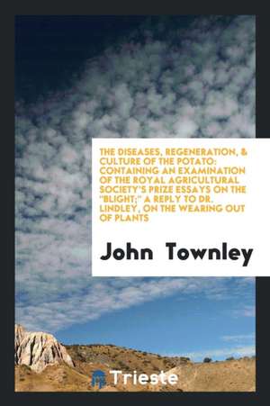 The Diseases, Regeneration, & Culture of the Potato: Containing an Examination of the Royal Agricultural Society's Prize Essays on the Blight; A Reply de John Townley