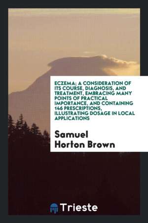 Eczema; A Consideration of Its Course, Diagnosis, and Treatment, Embracing Many Points of Practical Importance, and Containing 146 Prescriptions, Illu de Samuel Horton Brown