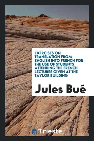 Exercises on Translation from English Into French for the Use of Students Attending the French Lectures Given at the Taylor Building de Jules Bue