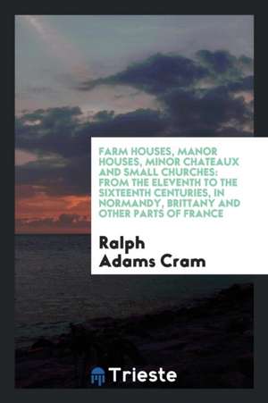 Farm Houses, Manor Houses, Minor Chateaux and Small Churches: From the ... de Ralph Adams Cram