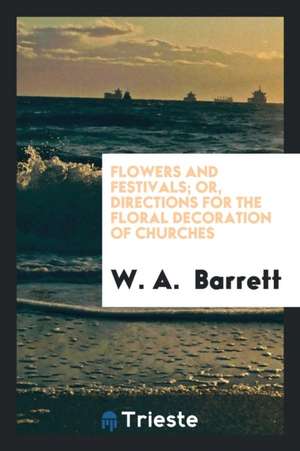 Flowers and Festivals; Or, Directions for the Floral Decoration of Churches de W. A. Barrett