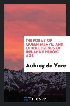 The Foray of Queen Meave, and Other Legends of Ireland's Heroic Age de Aubrey De Vere