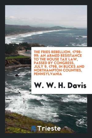 The Fries Rebellion, 1798-99; An Armed Resistance to the House Tax Law, Passed by Congress, July 9, 1798, in Bucks and Northampton Counties, Pennsylva de W. W. H. Davis