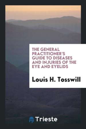 The General Practitioner's Guide to Diseases and Injuries of the Eye and Eyelids de Louis H. Tosswill