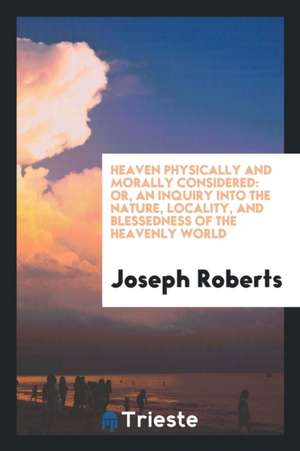 Heaven Physically and Morally Considered: Or, an Inquiry Into the Nature, Locality, and Blessedness of the Heavenly World de Joseph Roberts