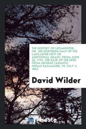 The History of Leominster; Or, the Northern Half of the Lancaster New or Additional Grant, from June 26, 1701, the Date of the Deed from George Tahant de David Wilder