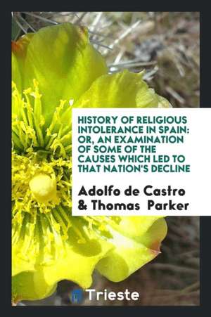 History of Religious Intolerance in Spain: Or, an Examination of Some of the Causes Which Led to That Nation's Decline de Adolfo De Castro