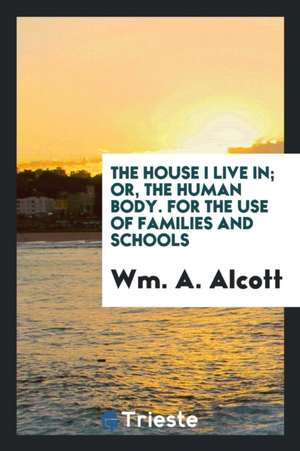 The House I Live In; Or, the Human Body. for the Use of Families and Schools de W. M. a. Alcott