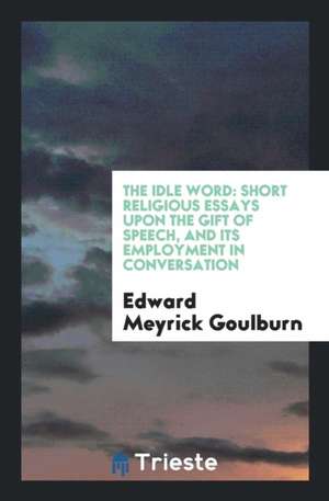 The Idle Word: Short Religious Essays Upon the Gift of Speech, and Its Employment in Conversation de Edward Meyrick Goulburn