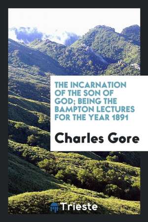 The Incarnation of the Son of God; Being the Bampton Lectures for the Year 1891 de Charles Gore