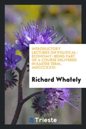 Introductory Lectures on Political-Economy: Being Part of a Course Delivered in Easter Term, MDCCCXXXI de Richard Whately