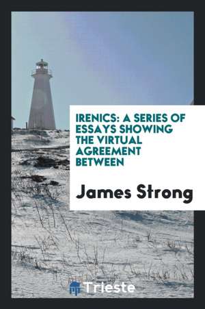 Irenics: A Series of Essays Showing the Virtual Agreement Between de James Strong