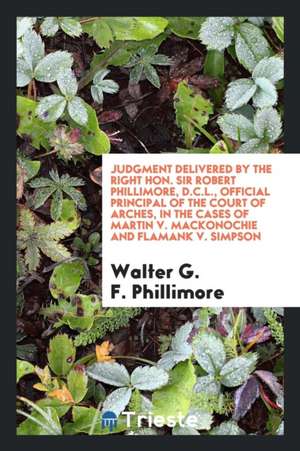 Judgment Delivered by the Right Hon. Sir Robert Phillimore, D.C.L., Official Principal of the Court of Arches, in the Cases of Martin V. Mackonochie a de Walter G. F. Phillimore