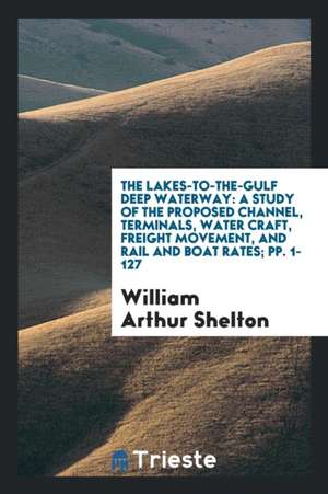 The Lakes-To-The-Gulf Deep Waterway: A Study of the Proposed Channel, Terminals, Water Craft, Freight Movement, and Rail and Boat Rates; Pp. 1-127 de William Arthur Shelton