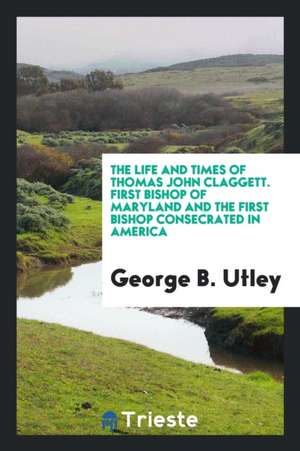 The Life and Times of Thomas John Claggett: First Bishop of Maryland and the First Bishop ... de George B. Utley