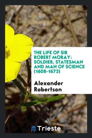 The Life of Sir Robert Moray: Soldier, Statesman and Man of Science (1608-1673) de Alexander Robertson