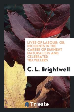 Lives of Labour; Or, Incidents in the Career of Eminent Naturalists and ... Travellers de C. L. Brightwell