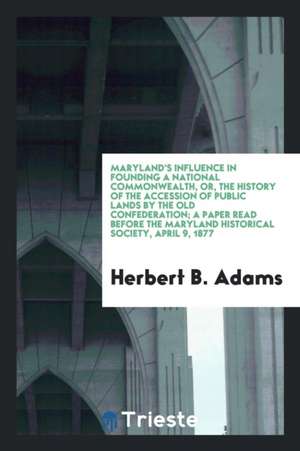 Maryland's Influence in Founding a National Commonwealth, Or, the History of the Accession of Public Lands by the Old Confederation; A Paper Read Befo de Herbert B. Adams