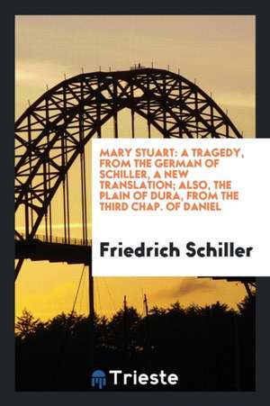 Mary Stuart: A Tragedy, from the German of Schiller, a New Translation; Also, the Plain of Dura ... de Fr V. Schiller