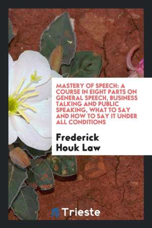 Mastery of Speech, a Course in Eight Parts on General Speech, Business Talking and Public Speaking, What to Say and How to Say It Under All Conditions de Frederick Houk Law