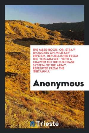 The Mess-Book; Or, Stray Thoughts on Military Reform. Republlished from the 'tomahawk'. with a Chapter on the Purchase System of the Army. Reprinted f de Anonymous