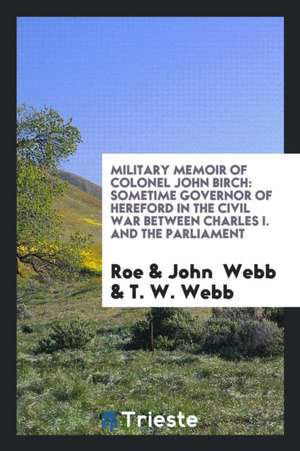 Military Memoir of Colonel John Birch: Sometime Governor of Hereford in the Civil War Between Charles I. and the Parliament de Roe