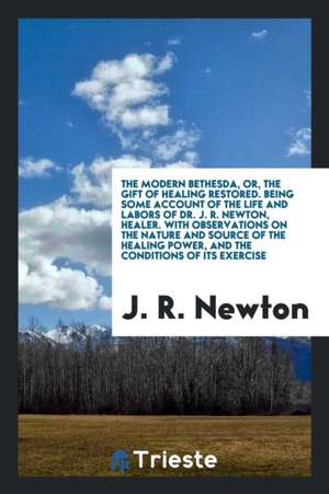 The Modern Bethesda, Or, the Gift of Healing Restored. Being Some Account of the Life and Labors of Dr. J.R. Newton, Healer. with Observations on the de J. R. Newton