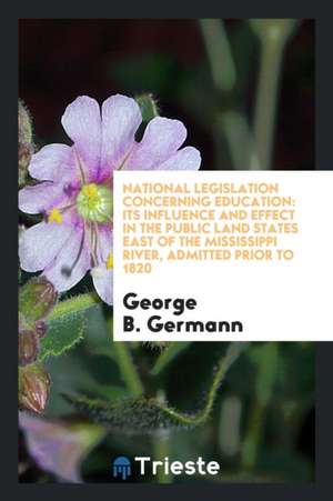 National Legislation Concerning Education: Its Influence and Effect in the Public Land States East of the Mississippi River, Admitted Prior to 1820 de George B. Germann