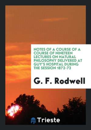 Notes of a Course of a Course of Nineteen Lectures on Natural Philosophy Delivered at Guy's Hospital During the Session 1872-73 de G. F. Rodwell