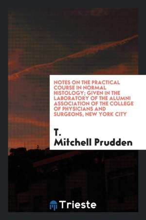 Notes on the Practical Course in Normal Histology; Given in the Laboratory of the Alumni Association of the College of Physicians and Surgeons, New Yo de T. Mitchell Prudden