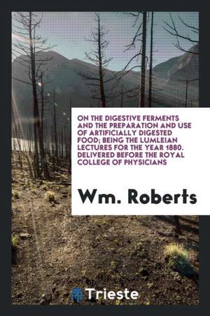 On the Digestive Ferments and the Preparation and Use of Artificially Digested Food; Being the Lumleian Lectures for the Year 1880. Delivered Before t de Wm Roberts