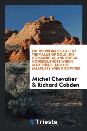 On the Probable Fall in the Value of Gold: The Commercial and Social Consequences Which May Ensue, and the Measures Which It Invites de Michel Chevalier