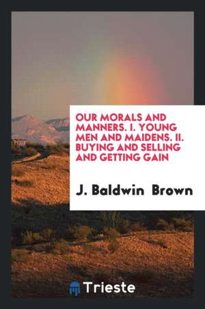 Our Morals and Manners. I. Young Men and Maidens. II. Buying and Selling and Getting Gain de J. Baldwin Brown