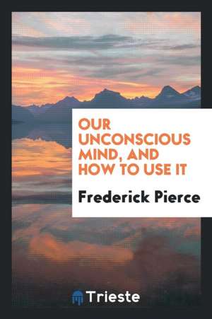 Our Unconscious Mind, and How to Use It de Frederick Pierce