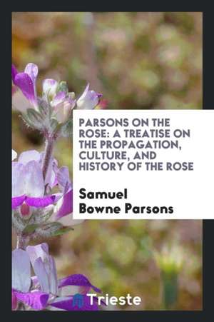 Parsons on the Rose: A Treatise on the Propagation, Culture, and History of the Rose de S. B. Parsons